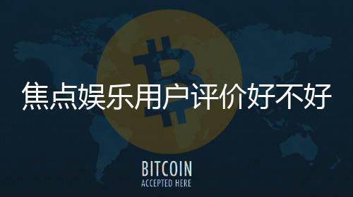 焦点娱乐用户评价好不好?真实玩家体验与口碑解析