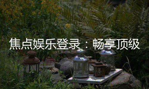 焦点娱乐登录：畅享顶级棋牌电游的尊贵体验
