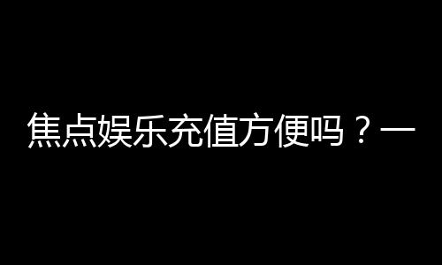 焦点娱乐充值方便吗?一文详解充值流程与到账速度