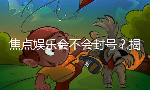 焦点娱乐会不会封号?揭秘账号安全与防封技巧