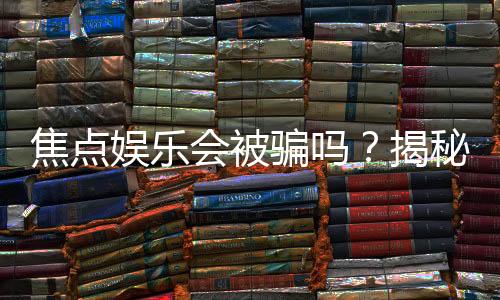 焦点娱乐会被骗吗？揭秘平台安全性及防骗指南