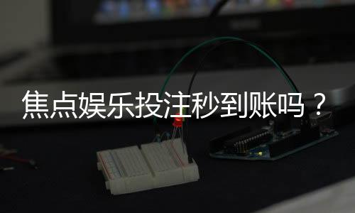 焦点娱乐投注秒到账吗?揭秘快速提款背后的真相与技巧