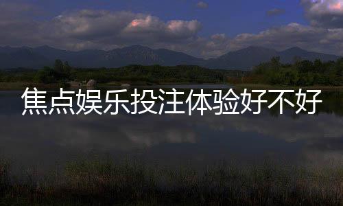 焦点娱乐投注体验好不好？资深玩家揭秘真实游戏感受与技巧分享
