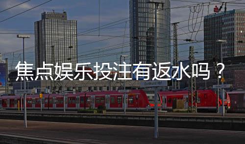焦点娱乐投注有返水吗?揭秘高返水活动与实战技巧
