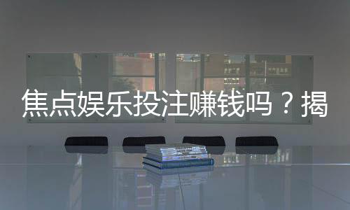 焦点娱乐投注赚钱吗?揭秘真实盈利模式与实战技巧