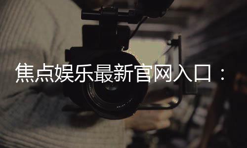 焦点娱乐最新官网入口：轻松注册畅享顶级棋牌电游盛宴