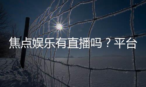 焦点娱乐有直播吗?平台真人直播游戏全解析