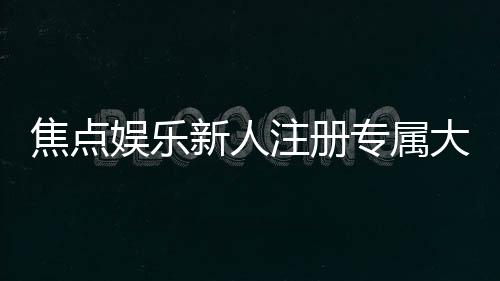 焦点娱乐新人注册专属大礼包：首存即送888元彩金与VIP特权礼遇