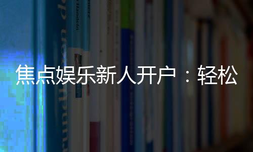焦点娱乐新人开户:轻松注册领豪礼畅享顶级游戏体验