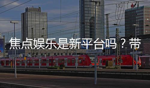 焦点娱乐是新平台吗?带你揭秘这个新兴娱乐平台的真实体验