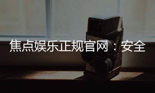 焦点娱乐正规官网：安全可靠的在线娱乐首选平台