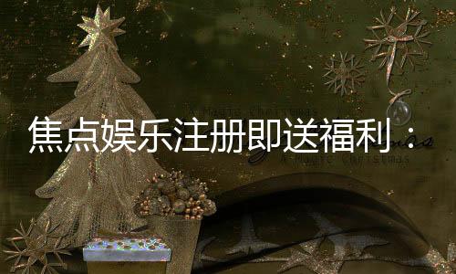 焦点娱乐注册即送福利:新人专享豪礼首存即赠彩金!