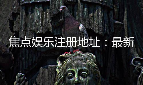 焦点娱乐注册地址:最新官网入口与安全登录指南