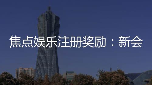 焦点娱乐注册奖励：新会员首存即送888元彩金