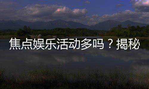 焦点娱乐活动多吗?揭秘平台丰富玩法与特色活动