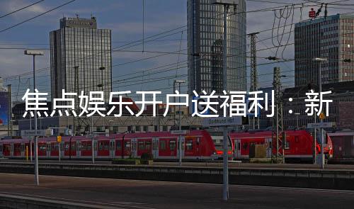 焦点娱乐开户送福利：新会员专享豪礼与高额返水活动