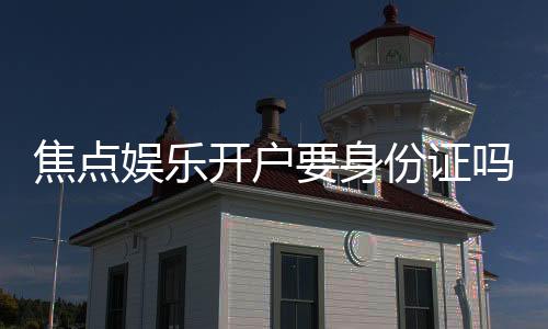 焦点娱乐开户要身份证吗?一文详解注册流程与证件要求