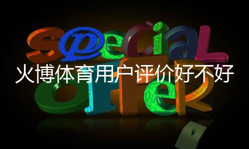 火博体育用户评价好不好：体育迷的真实反馈
