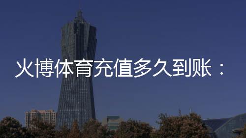 火博体育充值多久到账:等待时间一览