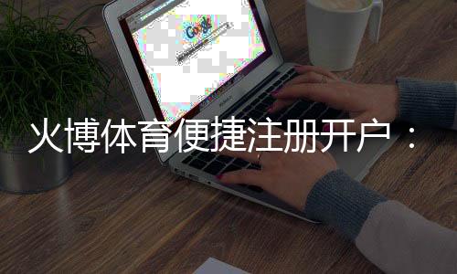 火博体育便捷注册开户：注册简便畅享精彩