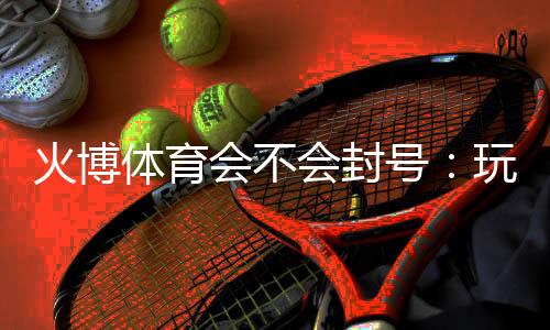 火博体育会不会封号：玩家必看的安全指南