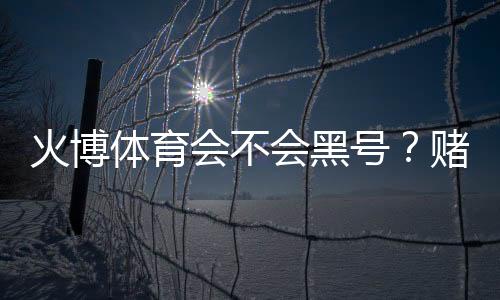 火博体育会不会黑号?赌场安全揭秘
