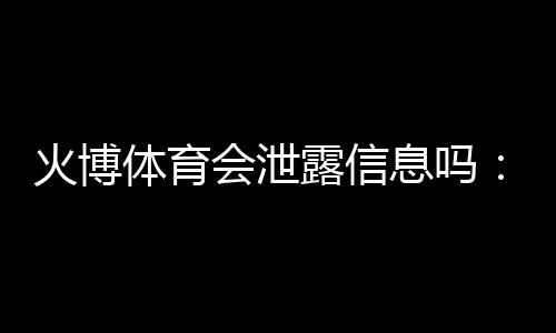火博体育会泄露信息吗：真相揭秘