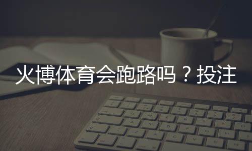 火博体育会跑路吗？投注体验分享