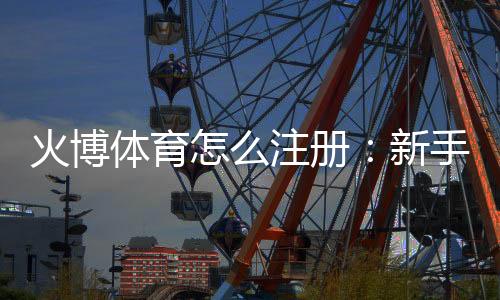 火博体育怎么注册：新手必看攻略