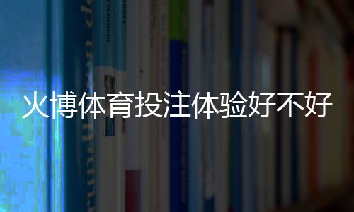 火博体育投注体验好不好:真实玩家分享心得