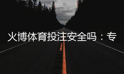 火博体育投注安全吗：专业评测告诉您