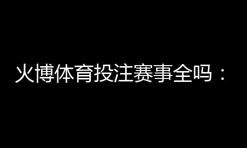 火博体育投注赛事全吗：精彩纷呈应有尽有