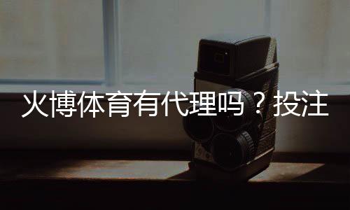 火博体育有代理吗？投注门槛低吗