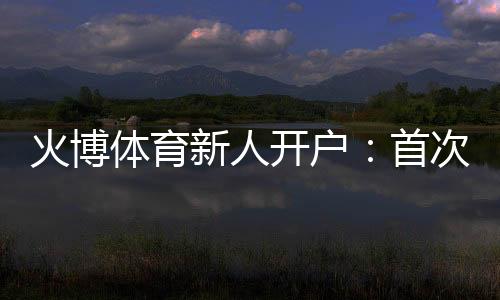 火博体育新人开户:首次注册领取大礼包