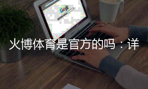 火博体育是官方的吗：详细解析真实情况