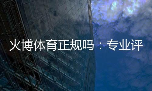 火博体育正规吗：专业评测与真实体验