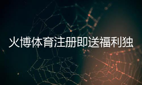 火博体育注册即送福利独享体育投注乐趣！