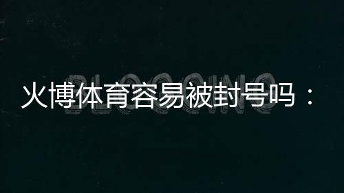 火博体育容易被封号吗：了解真相避免风险