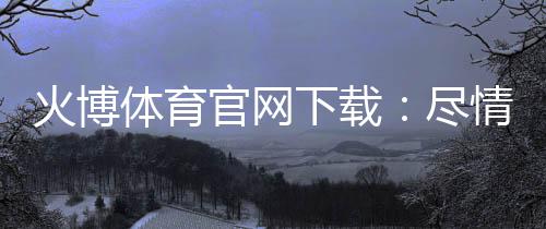 火博体育官网下载：尽情畅游体育游戏的乐园