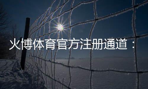 火博体育官方注册通道:轻松畅玩尽享乐趣