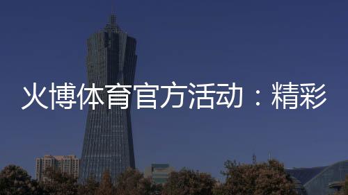 火博体育官方活动：精彩纷呈乐享无限