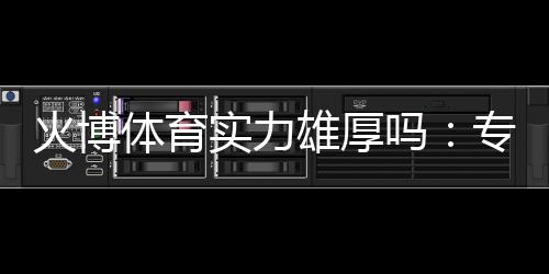 火博体育实力雄厚吗：专业评测揭秘