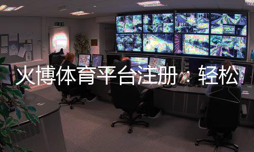 火博体育平台注册：轻松开启精彩体育之旅