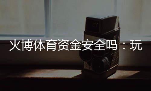 火博体育资金安全吗：玩家必读的实用指南