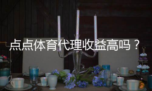 点点体育代理收益高吗？真实收益解析、影响因素与风险提示