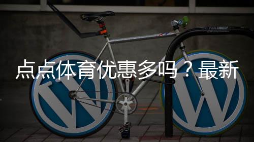 点点体育优惠多吗？最新优惠活动汇总与领取实用攻略