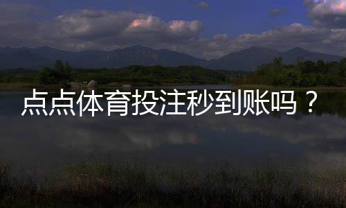 点点体育投注秒到账吗?秒到账真相、充值提现时间与常见问题解答
