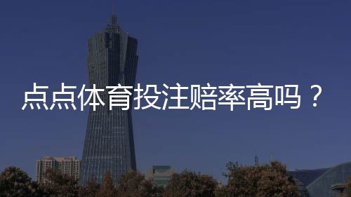 点点体育投注赔率高吗?全面解析赔率构成、与主流平台对比及实战建议