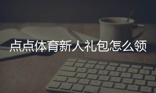 点点体育新人礼包怎么领?注册激活步骤、实用优惠与领取注意事项