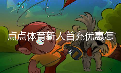 点点体育新人首充优惠怎么领取？新手领取攻略、福利解析与注意事项